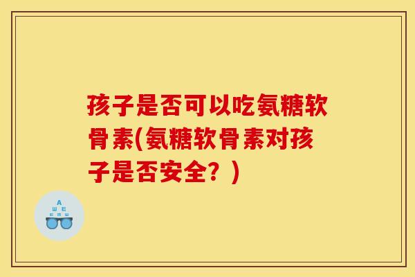 孩子是否可以吃氨糖软骨素(氨糖软骨素对孩子是否安全?) 孩子是否可以吃氨糖软骨素(氨糖软骨素对孩子是否安全?)