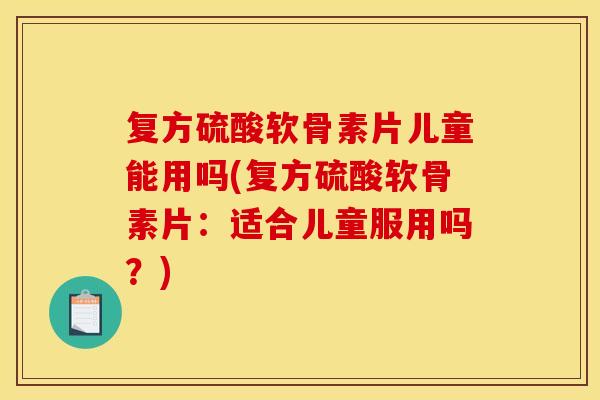 复方硫酸软骨素片儿童能用吗(复方硫酸软骨素片：适合儿童服用吗？)