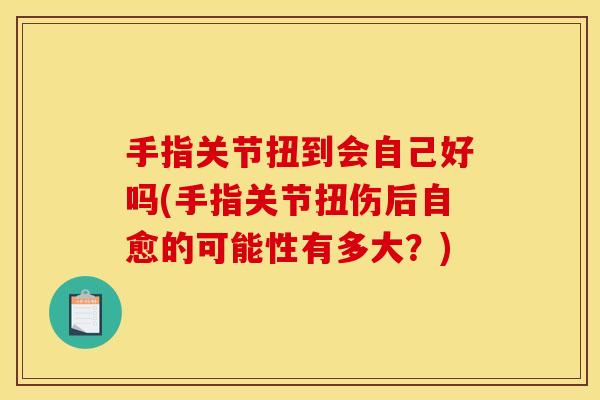 手指关节扭到会自己好吗(手指关节扭伤后自愈的可能性有多大?) 手指关节扭到会自己好吗(手指关节扭伤后自愈的可能性有多大?)