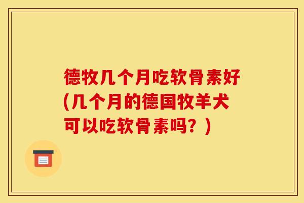 德牧几个月吃软骨素好(几个月的德国牧羊犬可以吃软骨素吗？)