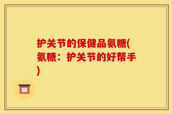 护关节的保健品氨糖(氨糖:护关节的好帮手) 护关节的保健品氨糖(氨糖:护关节的好帮手)