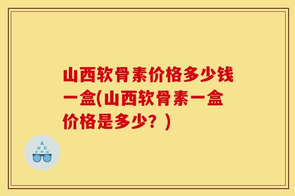 山西软骨素价格多少钱一盒(山西软骨素一盒价格是多少？)