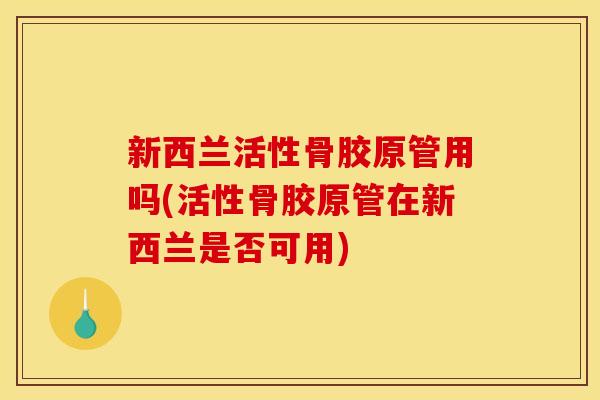 新西兰活性骨胶原管用吗(活性骨胶原管在新西兰是否可用)