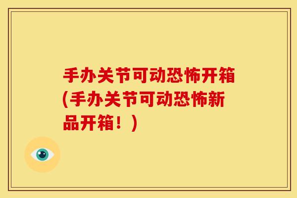 手办关节可动恐怖开箱(手办关节可动恐怖新品开箱!) 手办关节可动恐怖开箱(手办关节可动恐怖新品开箱!)