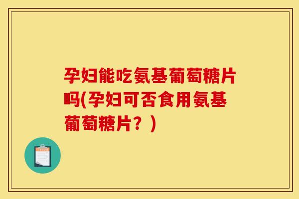 孕妇能吃氨基葡萄糖片吗(孕妇可否食用氨基葡萄糖片？)