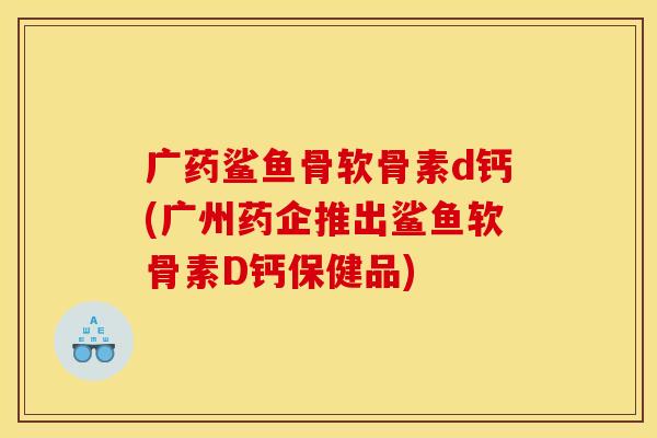 广药鲨鱼骨软骨素d钙(广州药企推出鲨鱼软骨素D钙保健品)