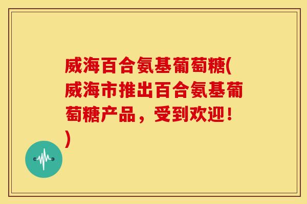 威海百合氨基葡萄糖(威海市推出百合氨基葡萄糖产品,受到欢迎!) 威海百合氨基葡萄糖(威海市推出百合氨基葡萄糖产品,受到欢迎!)