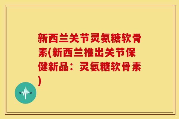 新西兰关节灵氨糖软骨素(新西兰推出关节保健新品：灵氨糖软骨素)