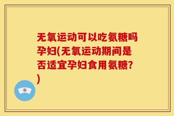 无氧运动可以吃氨糖吗孕妇(无氧运动期间是否适宜孕妇食用氨糖?) 无氧运动可以吃氨糖吗孕妇(无氧运动期间是否适宜孕妇食用氨糖?)