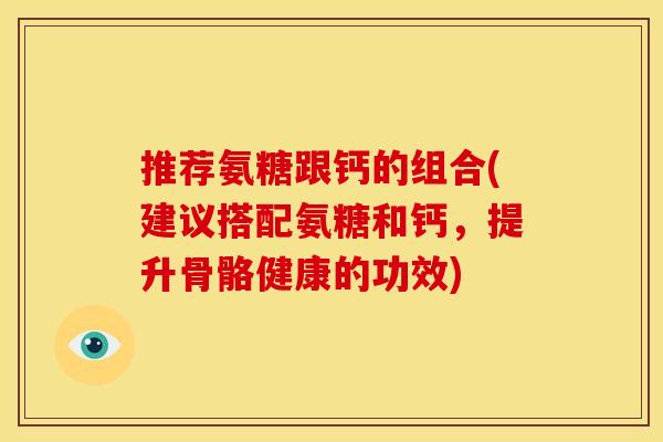 推荐氨糖跟钙的组合(建议搭配氨糖和钙,提升骨骼健康的功效) 推荐氨糖跟钙的组合(建议搭配氨糖和钙,提升骨骼健康的功效)