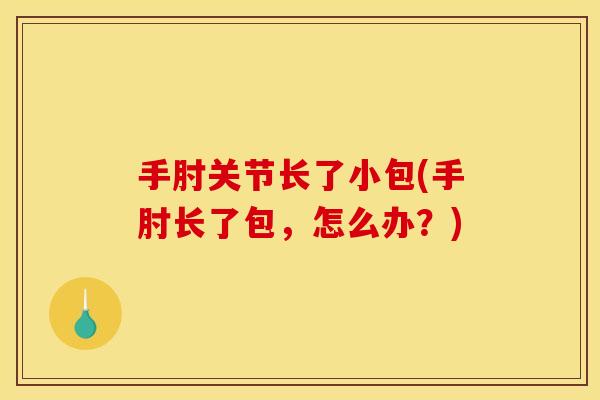 手肘关节长了小包(手肘长了包,怎么办?) 手肘关节长了小包(手肘长了包,怎么办?)