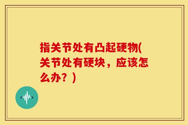 指关节处有凸起硬物(关节处有硬块,应该怎么办?) 指关节处有凸起硬物(关节处有硬块,应该怎么办?)