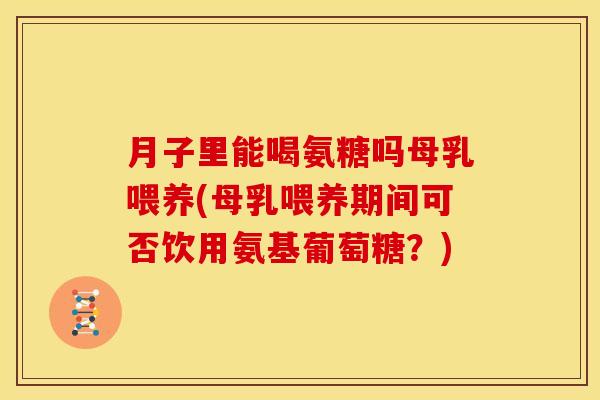 月子里能喝氨糖吗母乳喂养(母乳喂养期间可否饮用氨基葡萄糖？)