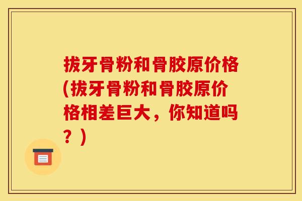 拔牙骨粉和骨胶原价格(拔牙骨粉和骨胶原价格相差巨大，你知道吗？)