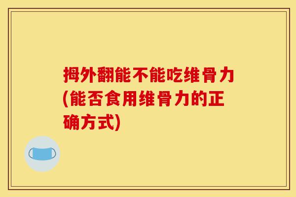 拇外翻能不能吃维骨力(能否食用维骨力的正确方式)