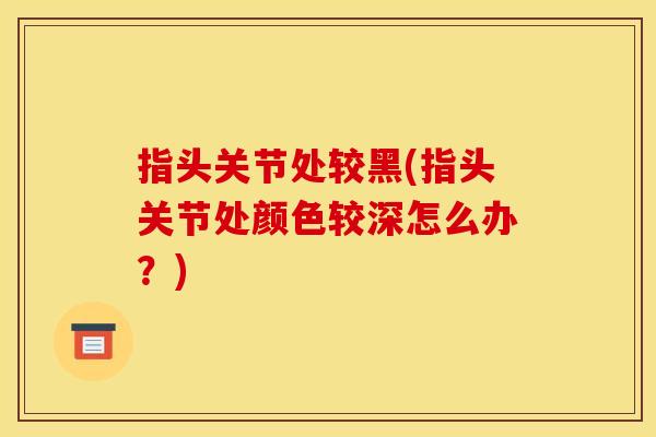指头关节处较黑(指头关节处颜色较深怎么办？)