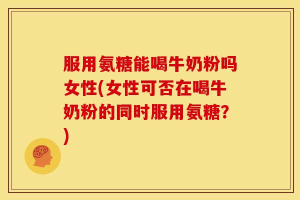 服用氨糖能喝牛奶粉吗女性(女性可否在喝牛奶粉的同时服用氨糖?) 服用氨糖能喝牛奶粉吗女性(女性可否在喝牛奶粉的同时服用氨糖?)