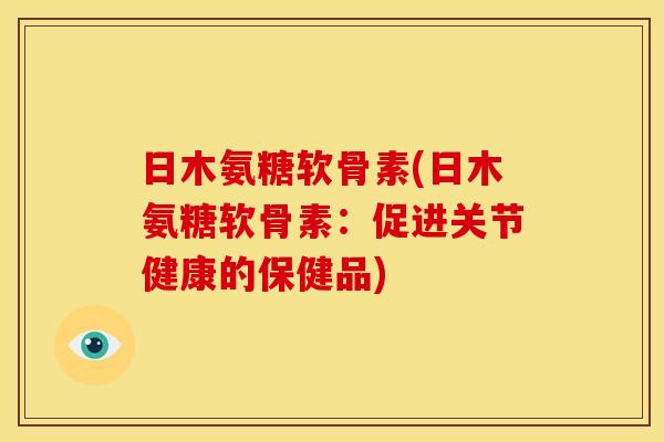 日木氨糖软骨素(日木氨糖软骨素:促进关节健康的保健品) 日木氨糖软骨素(日木氨糖软骨素:促进关节健康的保健品)