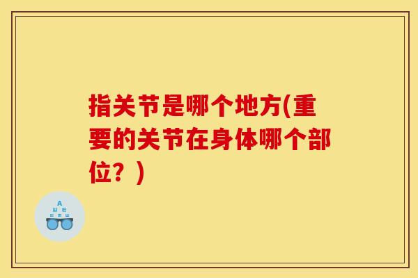 指关节是哪个地方(重要的关节在身体哪个部位？)