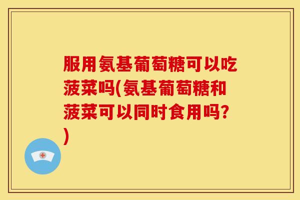 服用氨基葡萄糖可以吃菠菜吗(氨基葡萄糖和菠菜可以同时食用吗？)