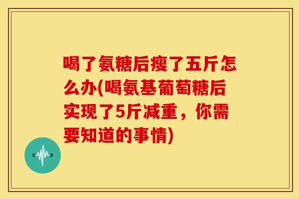 喝了氨糖后瘦了五斤怎么办(喝氨基葡萄糖后实现了5斤减重,你需要知道的事情) 喝了氨糖后瘦了五斤怎么办(喝氨基葡萄糖后实现了5斤减重,你需要知道的事情)