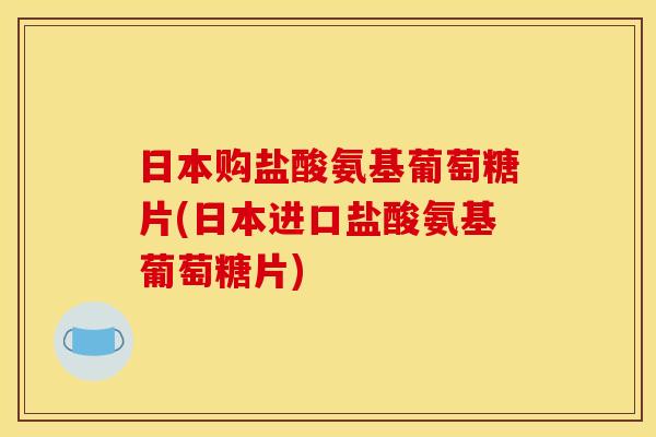 日本购盐酸氨基葡萄糖片(日本进口盐酸氨基葡萄糖片)