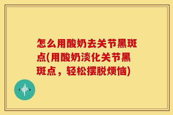 怎么用酸奶去关节黑斑点(用酸奶淡化关节黑斑点，轻松摆脱烦恼)