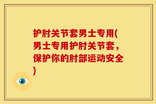 护肘关节套男士专用(男士专用护肘关节套，保护你的肘部运动安全)