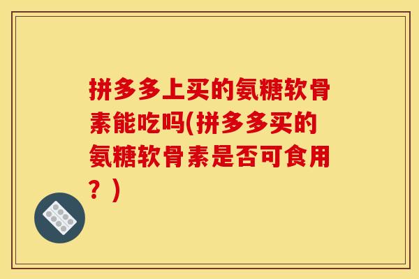 拼多多上买的氨糖软骨素能吃吗(拼多多买的氨糖软骨素是否可食用?) 拼多多上买的氨糖软骨素能吃吗(拼多多买的氨糖软骨素是否可食用?)