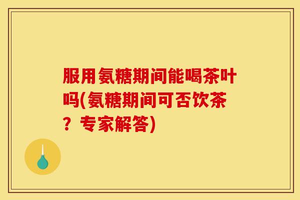 服用氨糖期间能喝茶叶吗(氨糖期间可否饮茶?专家解答) 服用氨糖期间能喝茶叶吗(氨糖期间可否饮茶?专家解答)