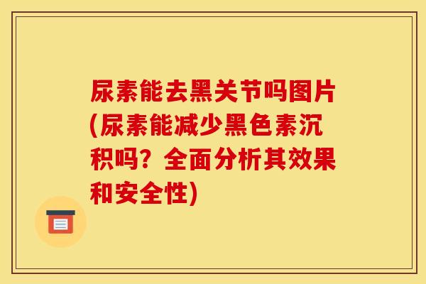 尿素能去黑关节吗图片(尿素能减少黑色素沉积吗？全面分析其效果和安全性)