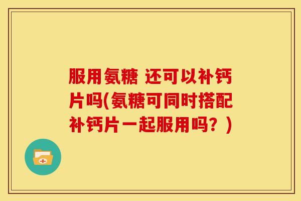 服用氨糖 还可以补钙片吗(氨糖可同时搭配补钙片一起服用吗?) 服用氨糖 还可以补钙片吗(氨糖可同时搭配补钙片一起服用吗?)