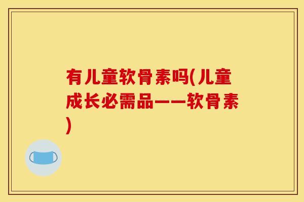 有儿童软骨素吗(儿童成长必需品——软骨素)