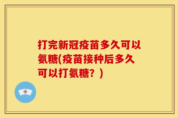 打完新冠疫苗多久可以氨糖(疫苗接种后多久可以打氨糖?) 打完新冠疫苗多久可以氨糖(疫苗接种后多久可以打氨糖?)