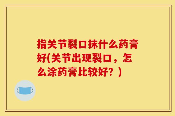 指关节裂口抹什么药膏好(关节出现裂口,怎么涂药膏比较好?) 指关节裂口抹什么药膏好(关节出现裂口,怎么涂药膏比较好?)