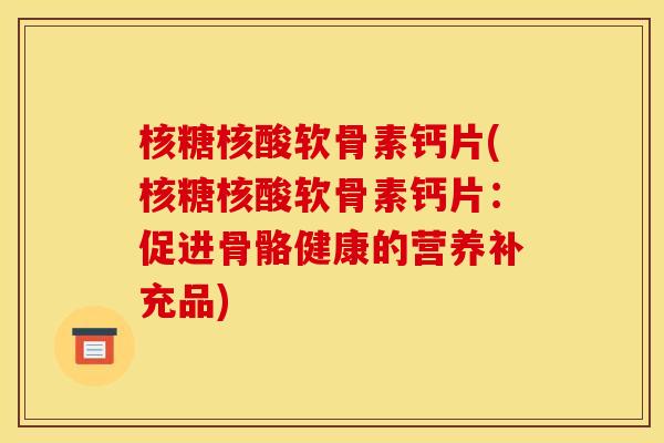 核糖核酸软骨素钙片(核糖核酸软骨素钙片:促进骨骼健康的营养补充品) 核糖核酸软骨素钙片(核糖核酸软骨素钙片:促进骨骼健康的营养补充品)