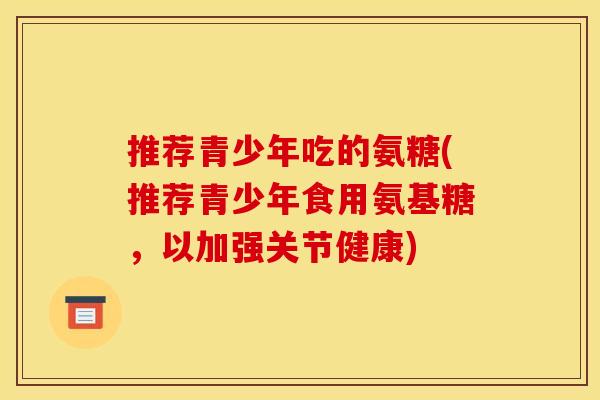 推荐青少年吃的氨糖(推荐青少年食用氨基糖,以加强关节健康) 推荐青少年吃的氨糖(推荐青少年食用氨基糖,以加强关节健康)