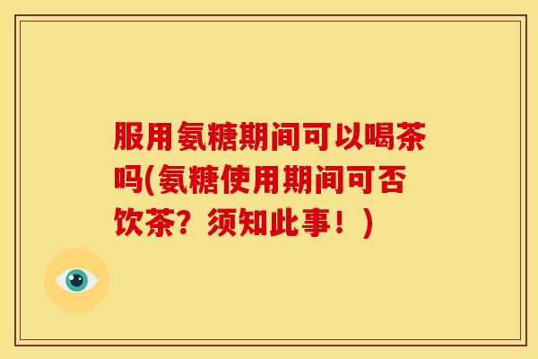 服用氨糖期间可以喝茶吗(氨糖使用期间可否饮茶?须知此事!) 服用氨糖期间可以喝茶吗(氨糖使用期间可否饮茶?须知此事!)