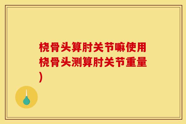 桡骨头算肘关节嘛使用桡骨头测算肘关节重量) 桡骨头算肘关节嘛使用桡骨头测算肘关节重量)