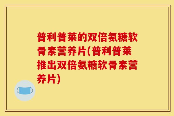 普利普莱的双倍氨糖软骨素营养片(普利普莱推出双倍氨糖软骨素营养片) 普利普莱的双倍氨糖软骨素营养片(普利普莱推出双倍氨糖软骨素营养片)