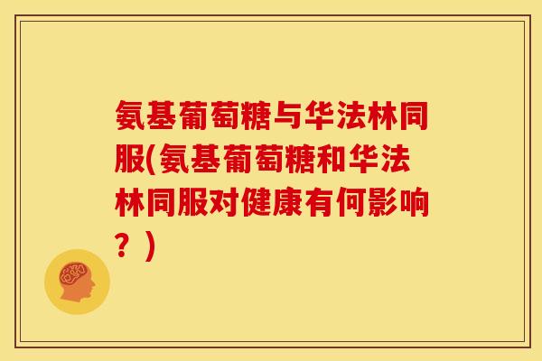 氨基葡萄糖与华法林同服(氨基葡萄糖和华法林同服对健康有何影响？)
