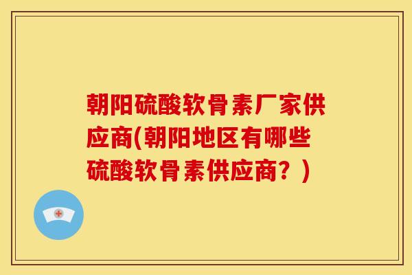 朝阳硫酸软骨素厂家供应商(朝阳地区有哪些硫酸软骨素供应商？)