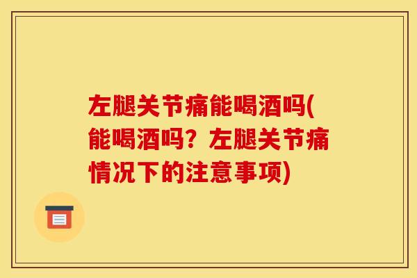 左腿关节痛能喝酒吗(能喝酒吗?左腿关节痛情况下的注意事项) 左腿关节痛能喝酒吗(能喝酒吗?左腿关节痛情况下的注意事项)
