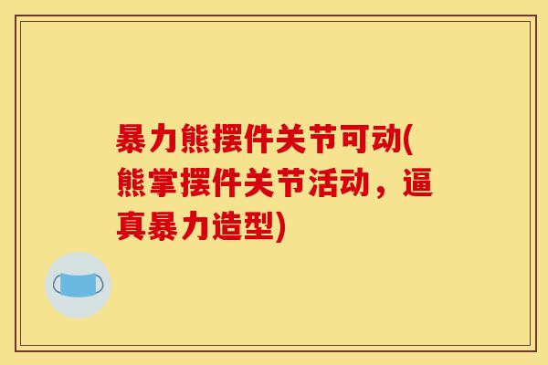 暴力熊摆件关节可动(熊掌摆件关节活动，逼真暴力造型)
