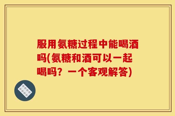 服用氨糖过程中能喝酒吗(氨糖和酒可以一起喝吗？一个客观解答)