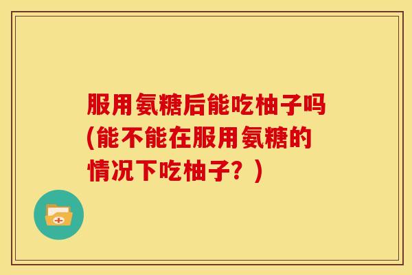 服用氨糖后能吃柚子吗(能不能在服用氨糖的情况下吃柚子?) 服用氨糖后能吃柚子吗(能不能在服用氨糖的情况下吃柚子?)
