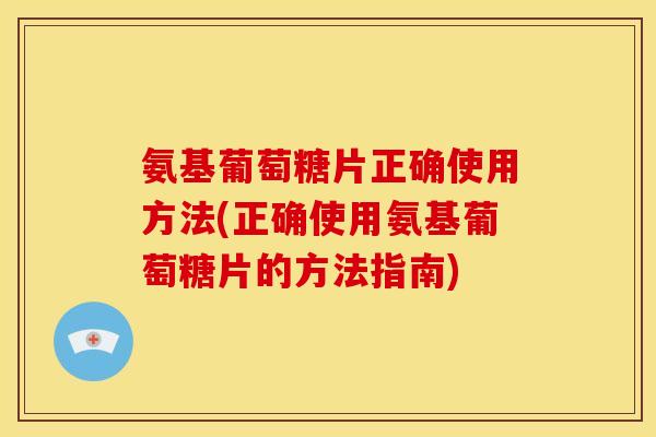 氨基葡萄糖片正确使用方法(正确使用氨基葡萄糖片的方法指南)