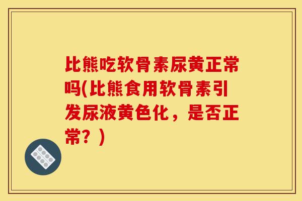 比熊吃软骨素尿黄正常吗(比熊食用软骨素引发尿液黄色化,是否正常?) 比熊吃软骨素尿黄正常吗(比熊食用软骨素引发尿液黄色化,是否正常?)