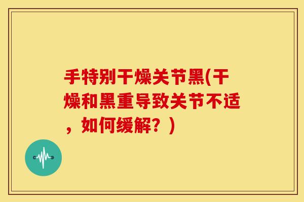 手特别干燥关节黑(干燥和黑重导致关节不适，如何缓解？)
