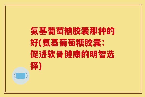 氨基葡萄糖胶囊那种的好(氨基葡萄糖胶囊:促进软骨健康的明智选择) 氨基葡萄糖胶囊那种的好(氨基葡萄糖胶囊:促进软骨健康的明智选择)